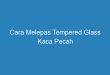 Cara Melepas Tempered Glass Kaca Pecah