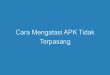 Cara Mengatasi APK Tidak Terpasang