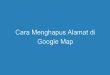 Cara Menghapus Alamat di Google Map